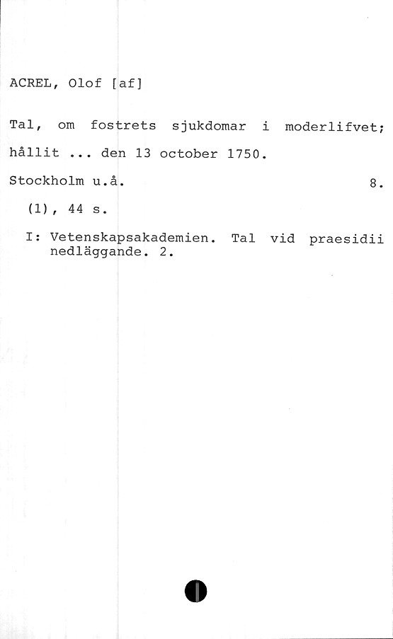  ﻿ACREL, Olof [af]
Tal, om fostrets sjukdomar i
hållit ... den 13 october 1750.
Stockholm u.å.
(1), 44 s.
moderlifvet;
8.
I: Vetenskapsakademien. Tal vid praesidii
nedläggande. 2.