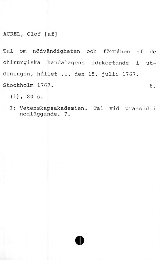  ﻿ACREL, Olof [af]
Tal om nödvändigheten och förmånen af
chirurgiska handalagens förkortande i
öfningen, hållet ... den 15. julii 1767.
Stockholm 1767.
(1), 80 s.
de
ut-
8.
I: Vetenskapsakademien. Tal vid praesidii
nedläggande. 7.