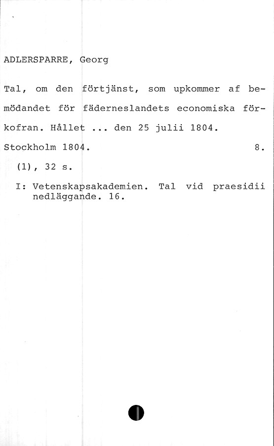  ﻿ADLERSPARRE, Georg
Tal, om den förtjänst, som upkommer af be-
mödandet för fäderneslandets economiska för-
kofran. Hållet ... den 25 julii 1804.
Stockholm 1804.	8.
(1) , 32 s.
I: Vetenskapsakademien. Tal vid praesidii
nedläggande. 16.