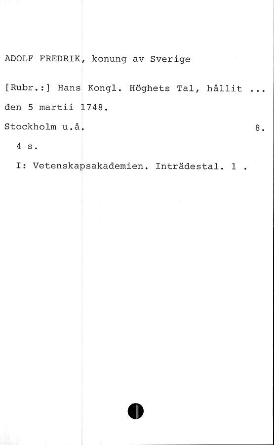  ﻿ADOLF FREDRIK, konung av Sverige
[Rubr.:] Hans Kongl. Höghets Tal, hållit
den 5 martii 1748.
Stockholm u.å.
4 s.
I: Vetenskapsakademien. Inträdestal. 1 .