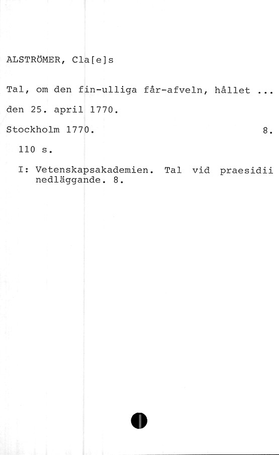  ﻿ALSTRÖMER, Cla[e]s
Tal, om den fin-ulliga får-afveln, hållet ..
den 25. april 1770.
Stockholm 1770.	8
110 s.
I: Vetenskapsakademien. Tal vid praesidi
nedläggande. 8.