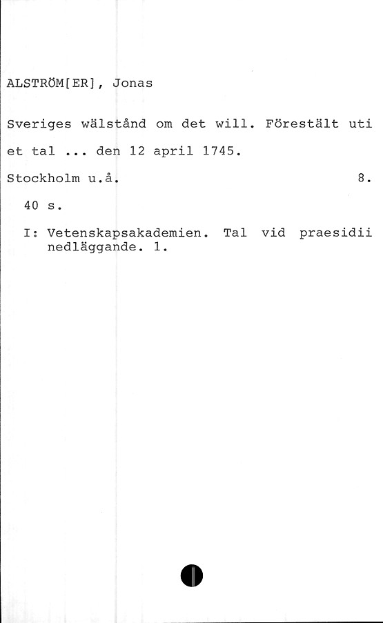  ﻿ALSTRÖM[ER], Jonas
Sveriges wälstånd om det will.
et tal ... den 12 april 1745.
Stockholm u.å.
40 s.
I: Vetenskapsakademien. Tal
nedläggande. 1.
Förestält uti
8.
vid praesidii
