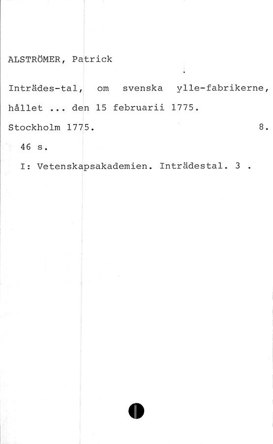  ﻿ALSTRÖMER, Patrick
Inträdes-tal,	om svenska ylle-fabrikerne
hållet ... den 15 februarii 1775.
Stockholm 1775.	8
46 s.
I: Vetenskapsakademien. Inträdestal. 3 .