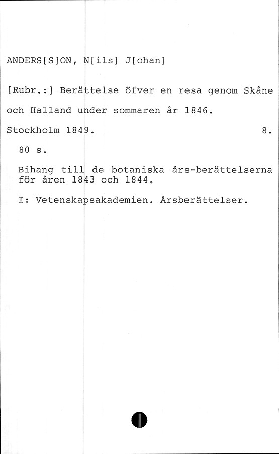  ﻿ANDERS[S]ON, N[ils] J[ohan]
[Rubr.:] Berättelse öfver en resa genom Skåne
och Halland under sommaren år 1846.
Stockholm 1849.	8.
80 s.
Bihang till de botaniska års-berättelserna
för åren 1843 och 1844.
I: Vetenskapsakademien. Årsberättelser.