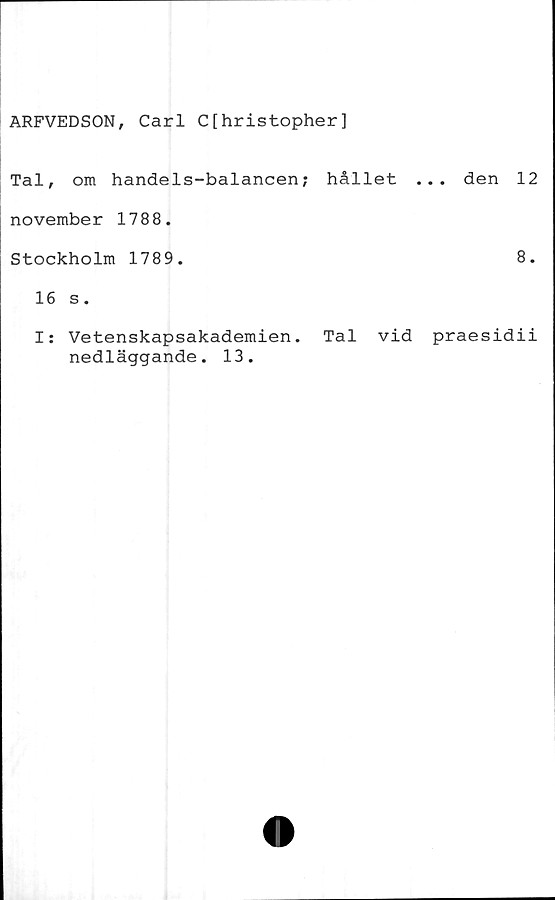  ﻿ARFVEDSON, Carl C[hristopher]
Tal, om handels-balancen; hållet ... den 12
november 1788.
Stockholm 1789.	8.
16 s.
I: Vetenskapsakademien. Tal vid praesidii
nedläggande. 13.