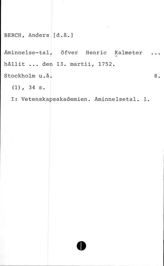  ﻿BERCH, Anders [d.ä.]
Åminnelse-tal, öfver Henric Kalmeter
hållit ... den 13. martii, 1752.
Stockholm u.å.
(1), 34 s.
I: Vetenskapsakademien. Åminnelsetal. 1.
