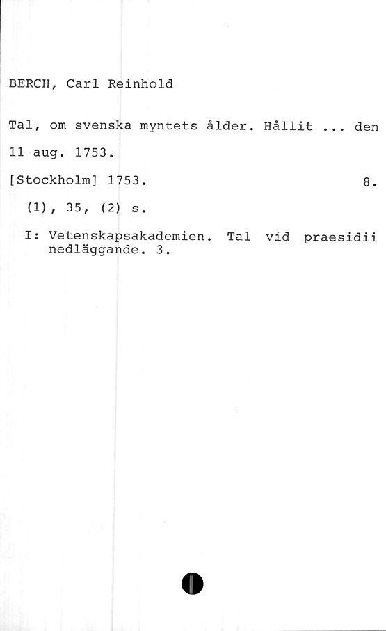  ﻿BERCH, Carl Reinhold
Tal, om svenska myntets ålder. Hållit ... den
11 aug. 1753.
[Stockholm] 1753.	8.
(1)
I:
, 35,	(2) s.
Vetenskapsakademien.
nedläggande. 3.
Tal vid praesidii