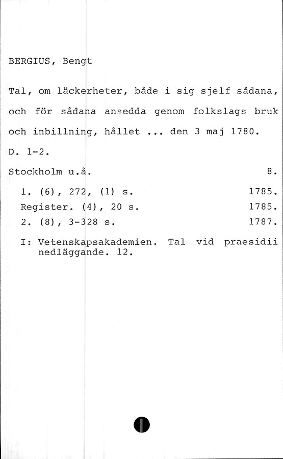  ﻿BERGIUS, Bengt
Tal, om läckerheter, både i sig sjelf sådana,
och för sådana ansedda genom folkslags bruk
och inbillning, hållet ... den 3 maj 1780.
D. 1-2.
Stockholm u.å,
1.	(6), 272,	(1) s.
Register. (4), 20 s.
2.	(8) , 3-328 s.
I: Vetenskapsakademien,
nedläggande. 12.
8.
1785.
1785.
1787.
Tal vid praesidii