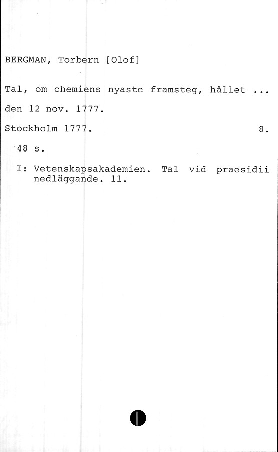  ﻿BERGMAN, Torbern [Olof]
Tal, om chemiens nyaste framsteg, hållet ...
den 12 nov. 1777.
Stockholm 1777.	8.
48 s.
I: Vetenskapsakademien. Tal vid praesidii
nedläggande. 11.