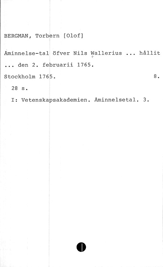  ﻿BERGMAN, Torbern [Olof]
Åminnelse-tal öfver Nils Wallerius ...
+•
... den 2. februarii 1765.
Stockholm 1765.
28 s.
I: Vetenskapsakademien. Åminnelsetal
hållit
8.
3.