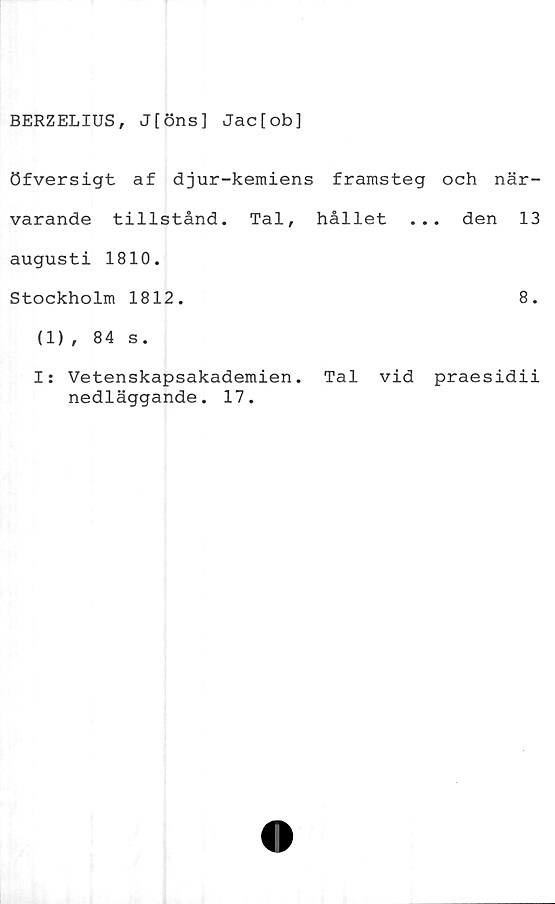  ﻿BERZELIUS, J[öns] Jac[ob]
öfversigt af djur-kemiens framsteg och när-
varande tillstånd. Tal, hållet ... den 13
augusti 1810.
Stockholm 1812.	8.
(1) , 84 s.
I: Vetenskapsakademien. Tal vid praesidii
nedläggande. 17.