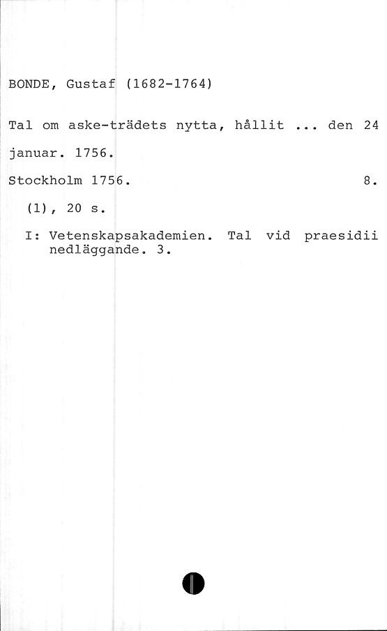  ﻿BONDE, Gustaf (1682-1764)
Tal om aske-trädets nytta, hållit ... den 24
januar. 1756.
Stockholm 1756.	8.
(1), 20 s.
I: Vetenskapsakademien. Tal vid praesidii
nedläggande. 3.