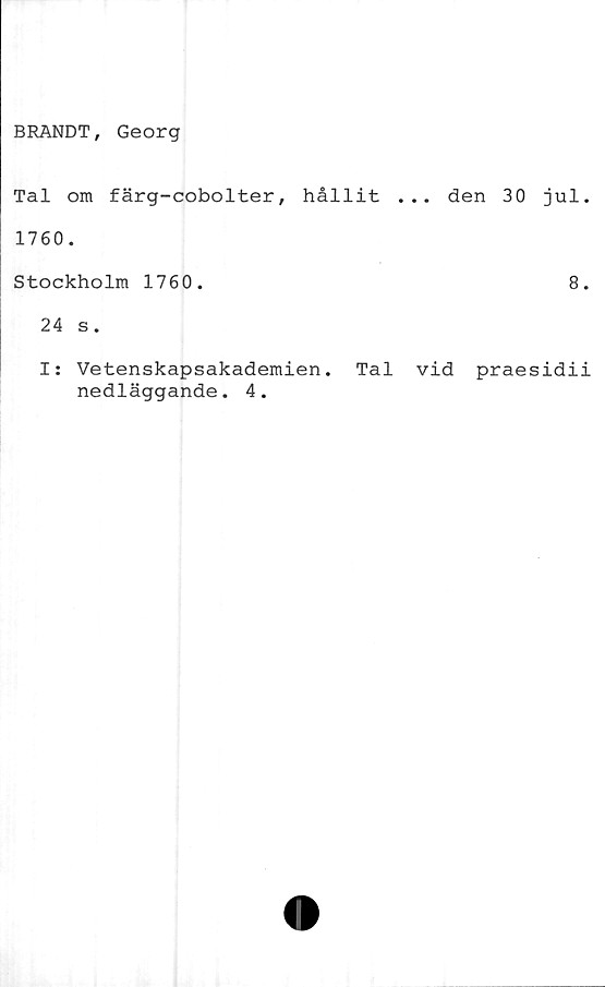  ﻿BRANDT, Georg
Tal om färg-cobolter, hållit ... den 30 jul
1760.
Stockholm 1760.	8
24 s.
I: Vetenskapsakademien. Tal vid praesidi
nedläggande. 4.