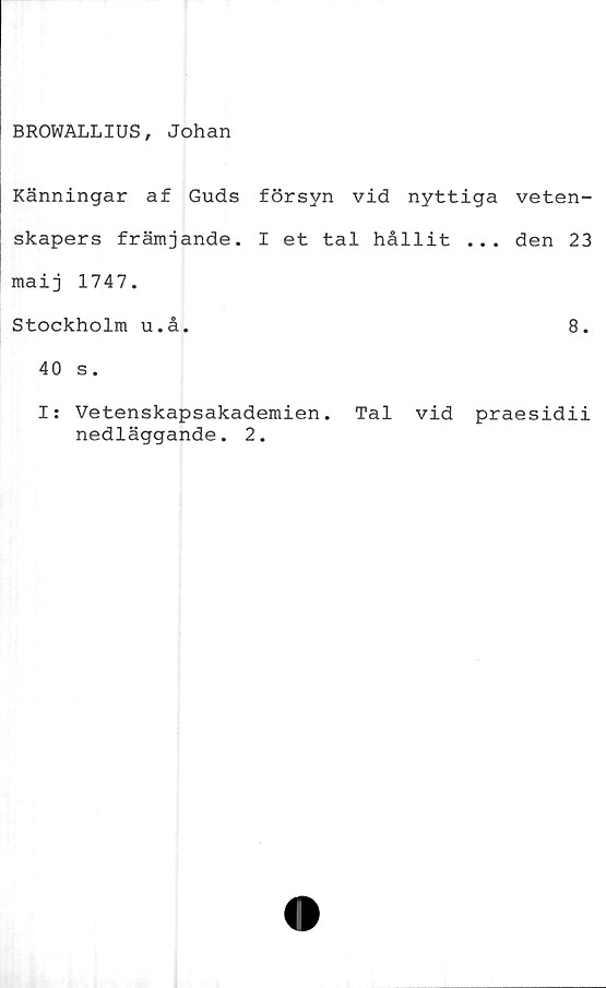  ﻿BROWALLIUS, Johan
Känningar af Guds försyn vid nyttiga veten-
skapers främjande. I et tal hållit ... den 23
maij 1747.
Stockholm u.å.	8.
40 s.
I: Vetenskapsakademien. Tal vid praesidii
nedläggande. 2.