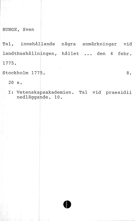  ﻿BUNGE, Sven
Tal, innehållande några anmärkningar
landthushållningen, hållet ... den 4
1775.
Stockholm 1775.
20 s.
vid
febr.
8.
I: Vetenskapsakademien. Tal vid praesidii
nedläggande. 10.