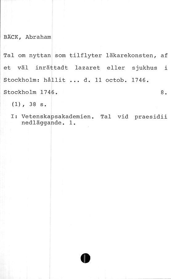  ﻿BÄCK, Abraham
Tal om nyttan som tilflyter läkarekonsten, af
et väl inrättadt lazaret eller sjukhus i
Stockholm: hållit ... d. 11 octob. 1746.
Stockholm 1746.	8.
(1), 38 s.
I: Vetenskapsakademien. Tal vid praesidii
nedläggande. 1.