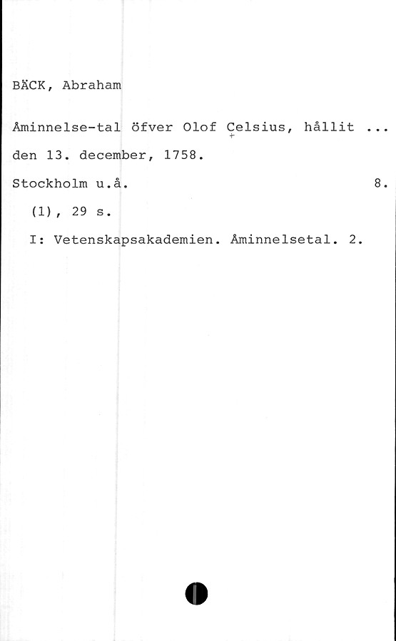  ﻿BÄCK, Abraham
Åminnelse-tal öfver Olof Celsius, hållit
+■
den 13. december, 1758.
Stockholm u.å.
(1), 29 s.
I: Vetenskapsakademien. Åminnelsetal. 2.