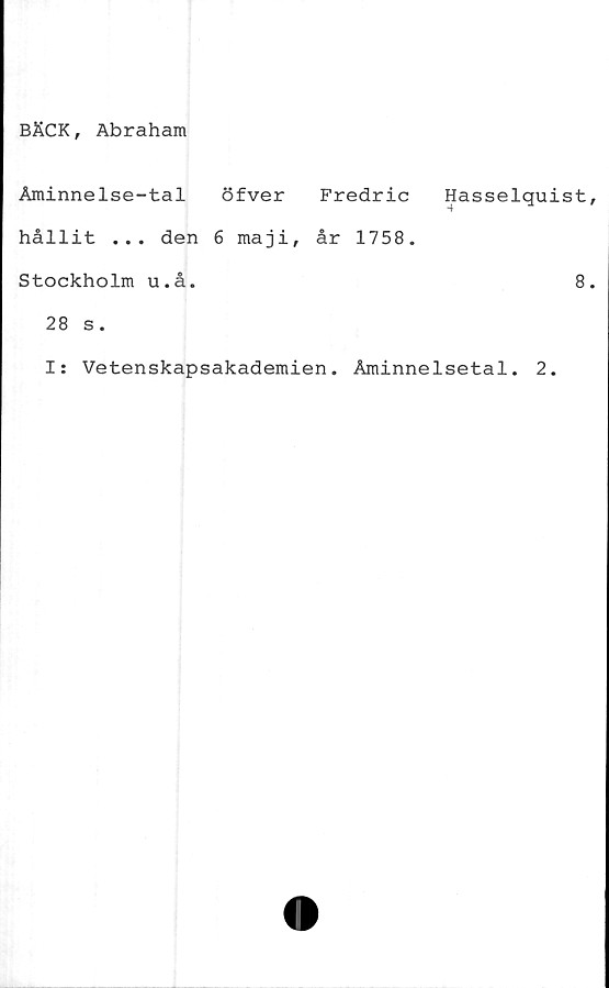  ﻿BÄCK, Abraham
Åminnelse-tal öfver Fredric Hasselquist
hållit ... den 6 maji, år 1758.
Stockholm u.å.	8
28 s.
I: Vetenskapsakademien. Åminnelsetal. 2.