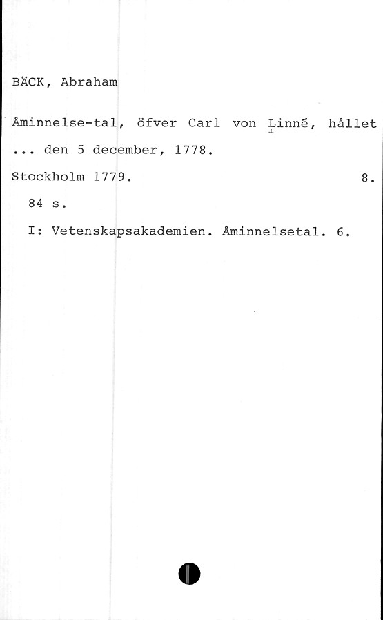  ﻿BÄCK, Abraham
Åminnelse-tal, öfver Carl von Linné,
... den 5 december, 1778.
Stockholm 1779.
84 s.
I: Vetenskapsakademien. Åminnelsetal
hållet
8.
6.