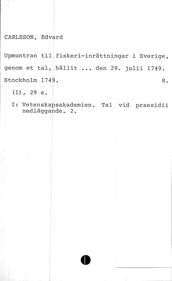  ﻿CARLESON, Edvard
Upmuntran til fiskeri-inrättningar i Sverige,
genom et tal, hållit ... den 29. julii 1749.
Stockholm 1749.	8.
(1), 29 s.
I: Vetenskapsakademien. Tal vid praesidii
nedläggande. 2.