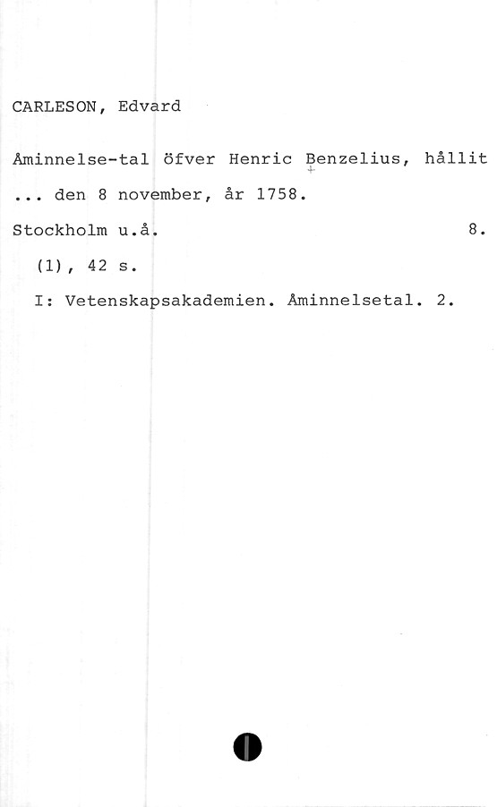  ﻿CARLESON, Edvard
Åminnelse-tal öfver Henric Benzelius,
... den 8 november, år 1758.
Stockholm u.å.
hållit
8.
(1), 42 s.
I: Vetenskapsakademien. Åminnelsetal. 2