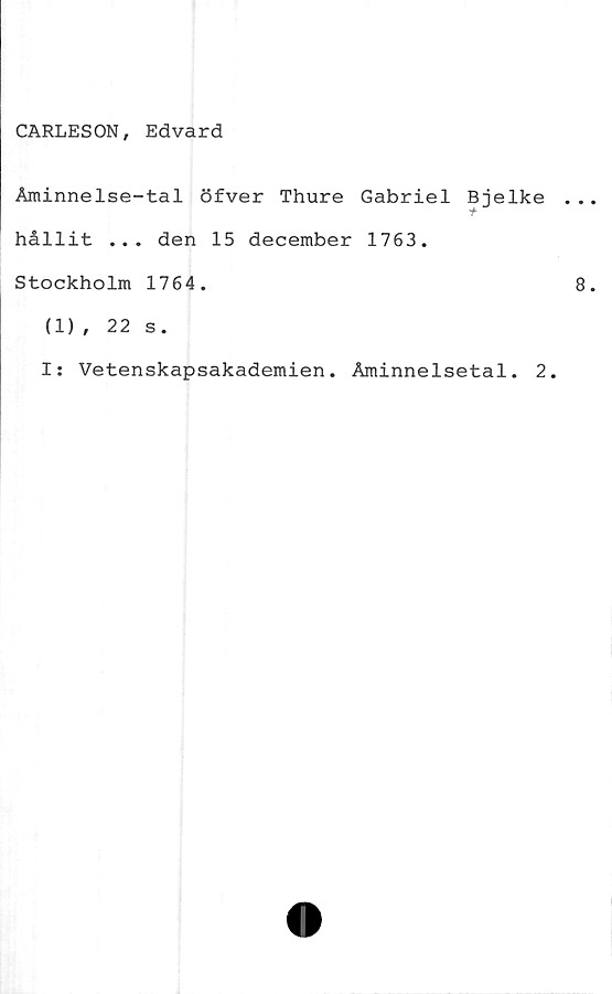  ﻿CARLESON, Edvard
Åminnelse-tal öfver Thure Gabriel Bjelke
hållit ... den 15 december 1763.
Stockholm 1764.
(1), 22 s.
I: Vetenskapsakademien. Åminnelsetal. 2.