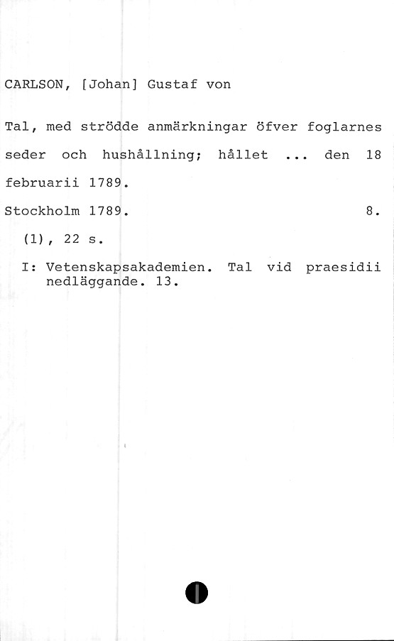  ﻿CARLSON, [Johan] Gustaf von
Tal, med strödde anmärkningar öfver foglarnes
seder och hushållning; hållet ... den 18
februarii 1789.
Stockholm 1789.	8.
(1), 22 s.
I: Vetenskapsakademien. Tal vid praesidii
nedläggande. 13.

