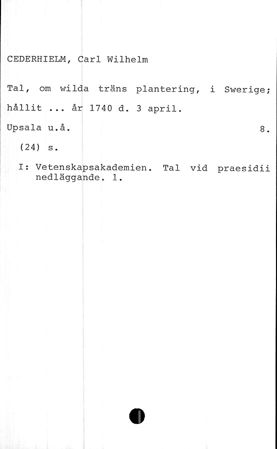  ﻿CEDERHIELM, Carl Wilhelm
Tal, om wilda träns plantering,
hållit ... år 1740 d. 3 april.
Upsala u.å.
(24) s.
i Swerige
8
I: Vetenskapsakademien. Tal vid praesidi
nedläggande. 1.