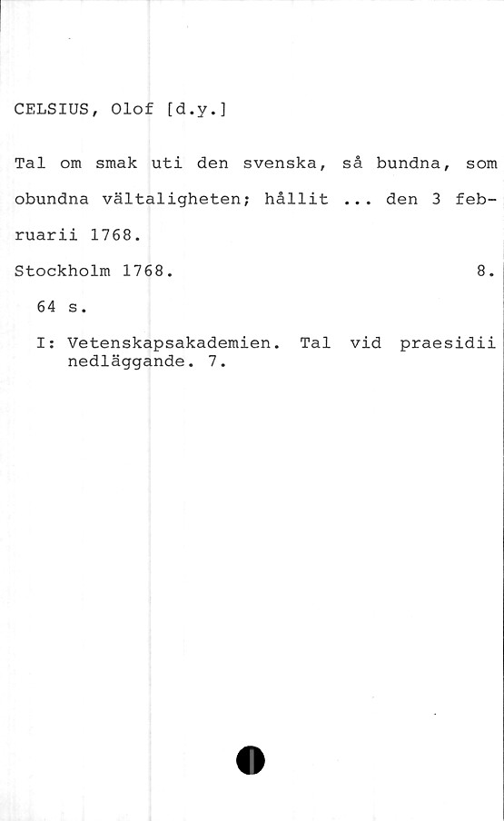  ﻿CELSIUS, Olof [d.y.]
Tal om smak uti den svenska,
obundna vältaligheten; hållit
ruarii 1768.
Stockholm 1768.
64 s.
I: Vetenskapsakademien. Tal
nedläggande. 7.
så bundna, som
.. . den 3 feb-
8.
vid praesidii