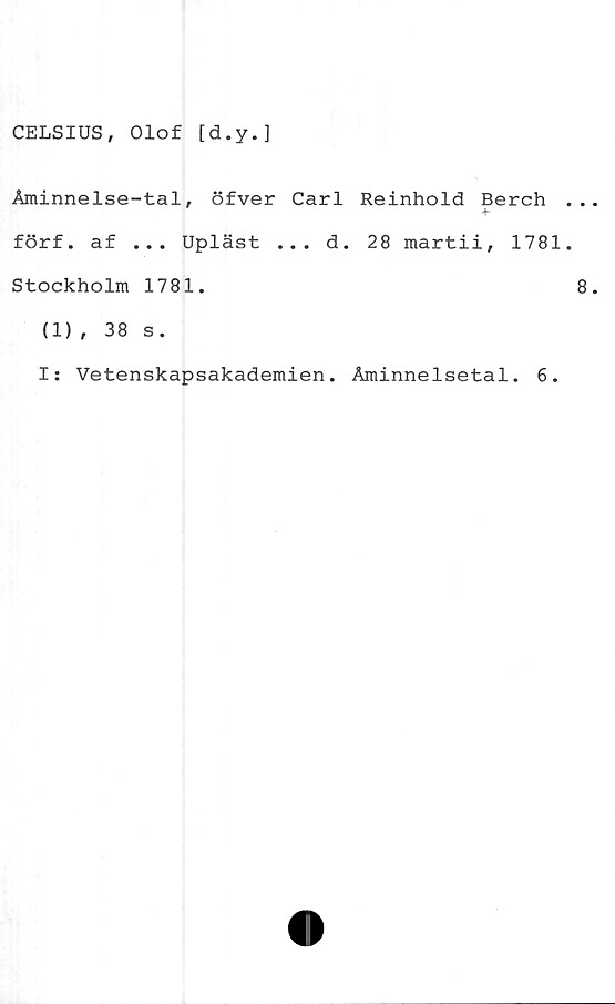  ﻿CELSIUS, Olof [d.y.]
Åminnelse-tal, öfver Carl Reinhold Berch
4.
förf. af ... Upläst ... d. 28 martii, 1781
Stockholm 1781.
(1), 38 s.
I: Vetenskapsakademien. Åminnelsetal. 6.