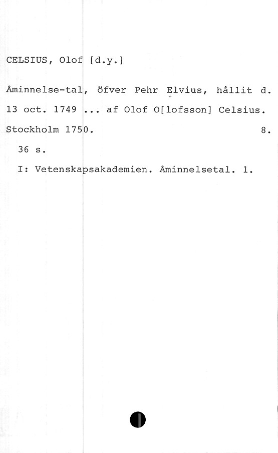  ﻿CELSIUS, Olof [d.y.]
Åminnelse-tal, öfver Pehr Elvius, hållit d
13 oct. 1749 ... af Olof O[lofsson] Celsius.
Stockholm 1750.	8
36 s.
I: Vetenskapsakademien. Åminnelsetal. 1.