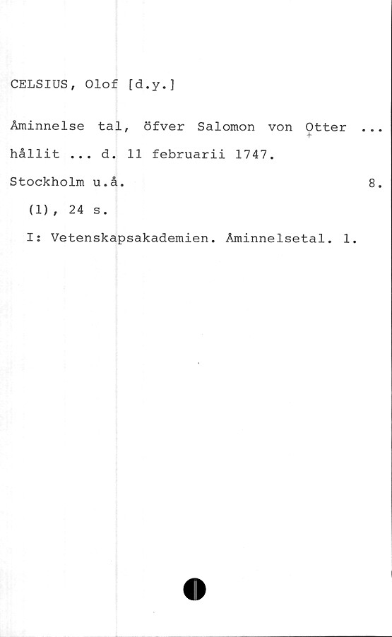  ﻿CELSIUS, Olof [d.y.]
Åminnelse tal, öfver Salomon von Otter
hållit ... d. 11 februarii 1747.
Stockholm u.å.
(1), 24 s.
I: Vetenskapsakademien. Åminnelsetal. 1.