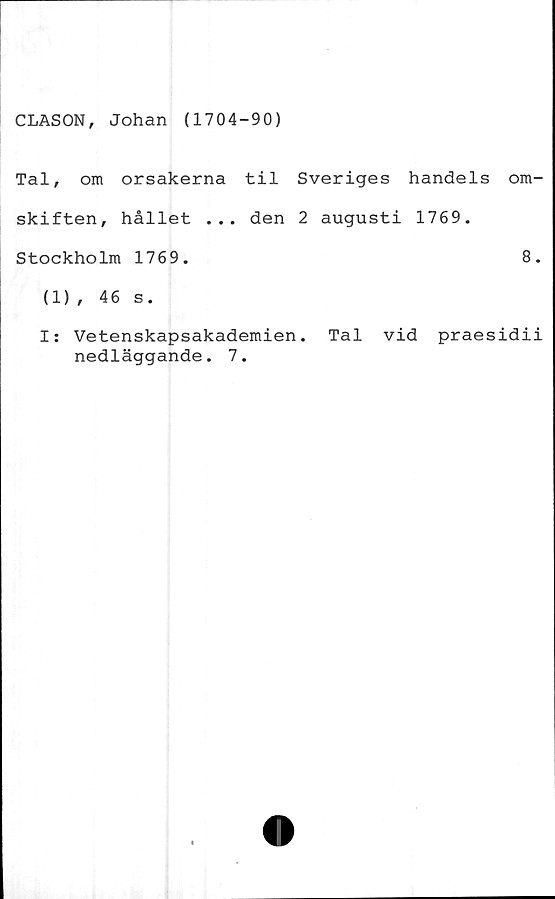  ﻿CLASON, Johan (1704-90)
Tal, om orsakerna til Sveriges handels om-
skiften, hållet ... den 2 augusti 1769.
Stockholm 1769.	8.
(1), 46 s.
I: Vetenskapsakademien. Tal vid praesidii
nedläggande. 7.