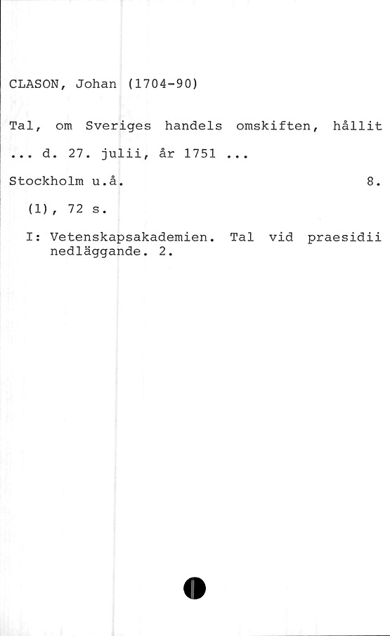  ﻿CLASON, Johan (1704-90)
Tal, om Sveriges handels omskiften,
... d. 27. julii, år 1751 ...
Stockholm u.å.
(1), 72 s.
hållit
8.
I: Vetenskapsakademien. Tal vid praesidii
nedläggande. 2.
