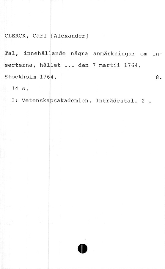  ﻿CLERCK, Carl [Alexander]
Tal, innehållande några anmärkningar om in
secterna, hållet ... den 7 martii 1764.
Stockholm 1764.	8
14 s.
I: Vetenskapsakademien. Inträdestal. 2 .