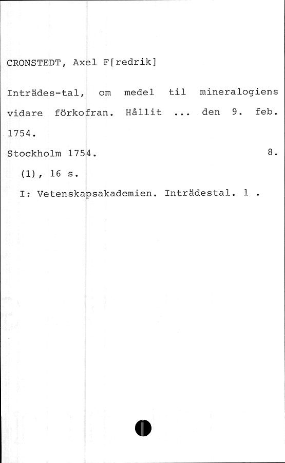  ﻿CRONSTEDT, Axel F[redrik]
Inträdes-tal, om medel til mineralogiens
vidare förkofran. Hållit ... den 9. feb.
1754.
Stockholm 1754.	8.
(1) , 16 s.
I: Vetenskapsakademien. Inträdestal. 1 .