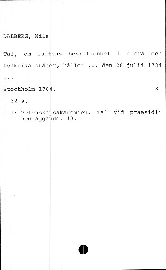  ﻿DALBERG, Nils
Tal, om luftens beskaffenhet i stora och
folkrika städer, hållet ... den 28 julii 1784
• • •
Stockholm 1784.	8.
32 s.
I: Vetenskapsakademien. Tal vid praesidii
nedläggande. 13.