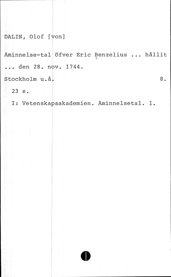  ﻿DALIN, Olof [von]
Åminnelse-tal öfver Eric Benzelius ... hållit
... den 28. nov. 1744.
Stockholm u.å.	8.
23 s.
Is Vetenskapsakademien. Åminnelsetal. 1.
