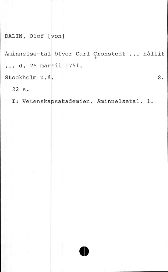  ﻿DALIN, Olof [von]
Åminnelse-tal öfver Carl Cronstedt ...
+-
... d. 25 martii 1751.
Stockholm u.å.
22 s.
I: Vetenskapsakademien. Åminnelsetal
hållit
8.
1.