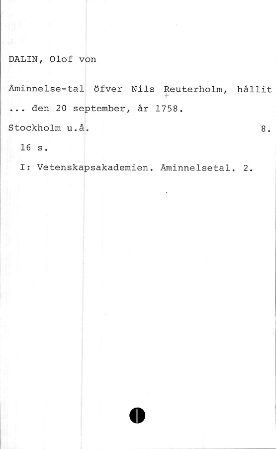  ﻿DALIN, Olof von
Åminnelse-tal öfver Nils Reuterholm,
+*
... den 20 september, år 1758.
Stockholm u.å.
16 s.
I: Vetenskapsakademien. Åminnelsetal
hållit
8.
2.
