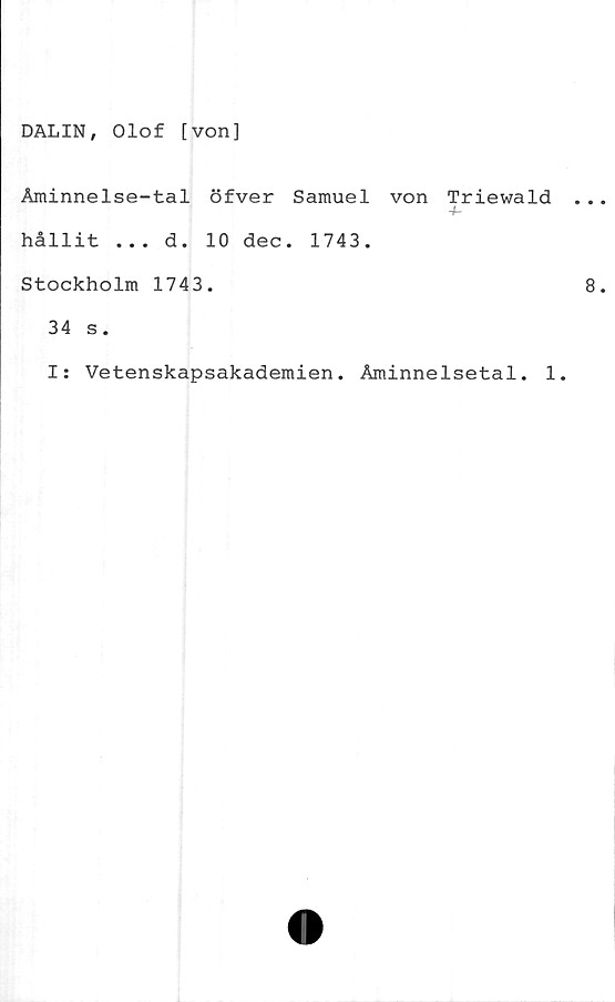  ﻿DALIN, Olof [von]
Åminnelse-tal öfver Samuel von Triewald
4-
hållit ... d. 10 dec. 1743.
Stockholm 1743.
34 s.
I: Vetenskapsakademien. Åminnelsetal. 1.