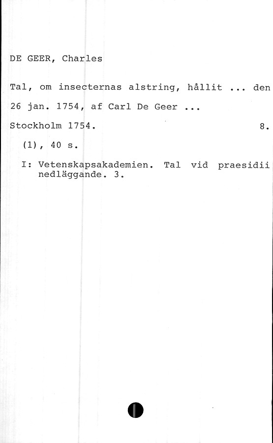  ﻿DE GEER, Charles
Tal, om insecternas alstring, hållit ... den
26 jan. 1754, af Carl De Geer ...
Stockholm 1754.	8.
(1)
I:
40 s.
Vetenskapsakademien.
nedläggande. 3.
Tal vid praesidii