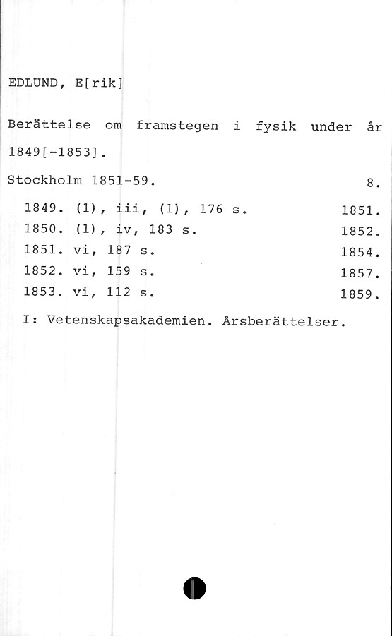  ﻿EDLUND, E[rik]
Berättelse om framstegen i fysik under år
1849[-1853].
Stockholm 1851-59.	8.
1849. (1)	, iii, (1), 176 s.	1851.
1850. (1)	, iv, 183 s.	1852.
1851. vi,	187 s.	1854.
1852. vi,	159 s.	1857.
1853. vi,	112 s.	1859.
I: Vetenskapsakademien. Årsberättelser.