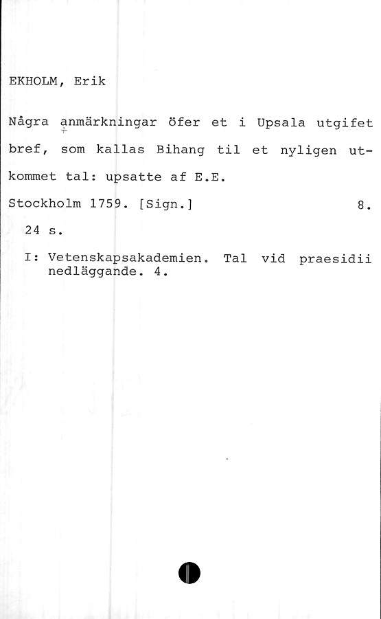  ﻿EKHOLM, Erik
Några anmärkningar öfer et i Upsala utgifet
bref, som kallas Bihang til et nyligen ut-
kommet tal: upsatte af E.E.
Stockholm 1759. [Sign.]	8.
24 s.
I: Vetenskapsakademien. Tal vid praesidii
nedläggande. 4.