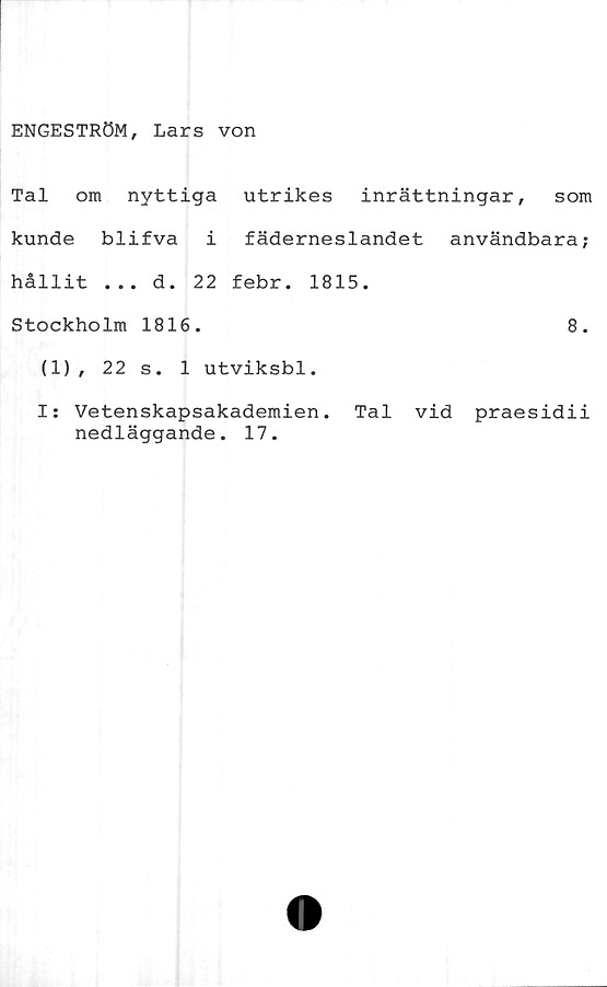  ﻿ENGESTRÖM, Lars von
Tal om nyttiga utrikes inrättningar, som
kunde blifva i fäderneslandet användbara;
hållit ... d. 22 febr. 1815.
Stockholm 1816.	8.
(1), 22 s. 1 utviksbl.
I: Vetenskapsakademien. Tal vid praesidii
nedläggande. 17.