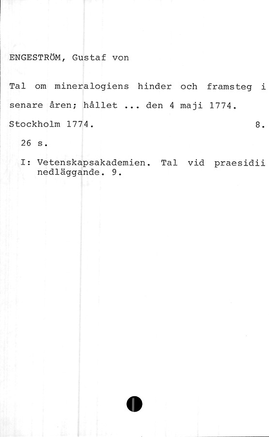  ﻿ENGESTRÖM, Gustaf von
Tal om mineralogiens hinder och framsteg i
senare åren; hållet ... den 4 maji 1774.
Stockholm 1774.	8.
26 s.
I: Vetenskapsakademien. Tal vid praesidii
nedläggande. 9.