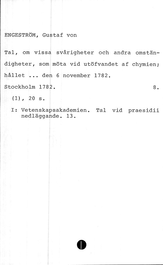  ﻿ENGESTRÖM, Gustaf von
Tal, om vissa svårigheter och andra omstän-
digheter, som möta vid utöfvandet af chymien;
hållet ... den 6 november 1782.
Stockholm 1782.	8.
(1), 20 s.
I: Vetenskapsakademien. Tal vid praesidii
nedläggande. 13.