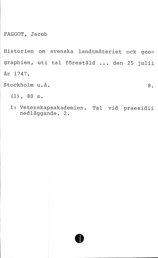  ﻿FAGGOT, Jacob
Historien om svenska landtmäteriet ock geo-
graphien, uti tal förestäld ... den 25 julii
år 1747.
Stockholm u.å.	8.
(1), 80 s.
I: Vetenskapsakademien. Tal vid praesidii
nedläggande. 2.