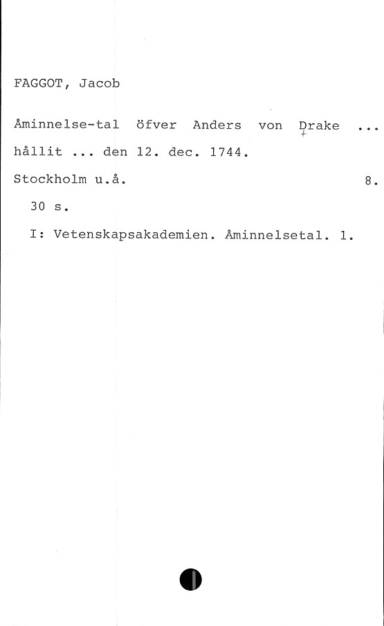  ﻿FAGGOT, Jacob
Åminnelse-tal öfver Anders von Drake
+
hållit ... den 12. dec. 1744.
Stockholm u.å.
30 s.
I: Vetenskapsakademien. Åminnelsetal. 1.