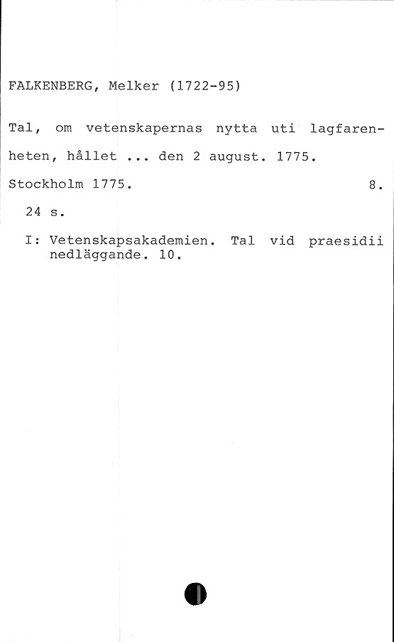  ﻿FALKENBERG, Melker (1722-95)
Tal, om vetenskapernas nytta uti lagfaren-
heten, hållet ... den 2 august. 1775.
Stockholm 1775.	8.
24 s.
I: Vetenskapsakademien. Tal vid praesidii
nedläggande. 10.